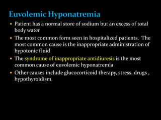  Patient has a normal store of sodium but an excess of total
body water
 The most common form seen in hospitalized patients. The
most common cause is the inappropriate administration of
hypotonic fluid
 The syndrome of inappropriate antidiuresis is the most
common cause of euvolemic hyponatremia
 Other causes include glucocorticoid therapy, stress, drugs ,
hypothyroidism.
 