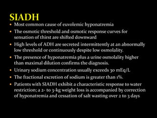  Most common cause of euvolemic hyponatremia
 The osmotic threshold and osmotic response curves for
sensation of thirst are shifted downward
 High levels of ADH are secreted intermittently at an abnormally
low threshold or continuously despite low osmolality.
 The presence of hyponatremia plus a urine osmolality higher
than maximal dilution confirms the diagnosis.
 Urinary sodium concentration usually exceeds 30 mEq/L
 The fractional excretion of sodium is greater than 1%.
 Patients with SIADH exhibit a characteristic response to water
restriction; a 2- to 3-kg weight loss is accompanied by correction
of hyponatremia and cessation of salt wasting over 2 to 3 days
 