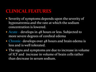  Severity of symptoms depends upon the severity of
hyponatremia and the rate at which the sodium
concentration is lowered.
 Acute – develops in 48 hours or less. Subjected to
more severe degrees of cerebral edema
 Chronic- develops over 48 hours and brain edema is
less and is well tolerated.
 The signs and symptoms are due to increase in volume
of ICF and increase in volume of brain cells rather
than decrease in serum sodium.
 