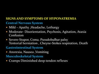 SIGNS AND SYMPTOMS OF HYPONATREMIA
Central Nervous System
 Mild – Apathy ,Headache, Lethargy
 Moderate- Disorientation, Psychosis, Agitation, Ataxia
Confusion
 Severe-Stupor, Coma, Pseudobulbar palsy
Tentorial herniation , Cheyne-Stokes respiration, Death
Gastrointestinal System
 Anorexia, Nausea ,Vomiting
Musculoskeletal System
 Cramps Diminished deep tendon reflexes
 