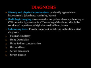  History and physical examination- to identify hypovolemic
hyponatremia (diarrhoea, vomitting, burns)
 Radiologic imaging - to assess whether patients have a pulmonary or
CNS cause for hyponatremia. CT scanning of the thorax should be
considered in patients at high risk small cell carcinoma
 Laboratory tests- Provide important initial clue in the differential
diagnosis
1. Plasma Osmolality
2. Urine Osmolality
3. Urine Sodium concentration
4. Uric acid level
5. Serum potassium
6. Serum glucose
 