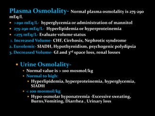 Plasma Osmolality- Normal plasma osmolality is 275-290
mEq/l.
 >290 mEq/L- hyperglycemia or administration of mannitol
 275-290 mEq/L- Hyperlipidemia or hyperproteinemia
 <275 mEq/L- Evaluate volume status
1. Increased Volume- CHF, Cirrhosis, Nephrotic syndrome
2. Euvolemic- SIADH, Hypothyroidism, psychogenic polydipsia
3. Decreased Volume- GI and 3rd space loss, renal losses
 Urine Osmolality-
 Normal value is > 100 mosmol/kg
 Normal to high:
 Hyperlipidemia, hyperproteinemia, hyperglycemia,
SIADH
 < 100 mosmol/kg
 Hypo-osmolar hyponatremia -Excessive sweating,
Burns,Vomiting, Diarrhea , Urinary loss
 