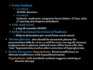  Urine Sodium
 >20 mEq/L
SIADH, diuretics
 <20 mEq/L
cirrhosis, nephrosis, congestive heart failure, GI loss, skin,
3rd spacing, psychogenic polydipsia
 Uric Acid Level
< 4 mg/dl consider SIADH
 FeNa(Fractional Excretion of Sodium)
 Help to determine pre-renal from renal causes
 Serum glucose -also should be measured; plasma Na+
concentration falls by 1.6 to 2.4 mM for every 100-mg/dL increase
in glucose due to glucose-induced water efflux from cells; this
"true" hyponatremia resolves after correction of hyperglycemia
 Serum Potassium: Hyperkalemia- Renal insufficiency or
Adrenal insufficiency with hypoaldosteronism
Hypokalemia- with metabolic acidosis suggests vomiting or
diuretic therapy
 