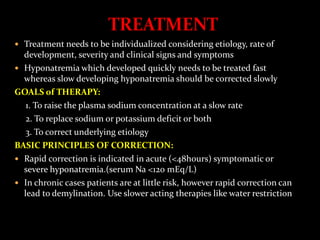  Treatment needs to be individualized considering etiology, rate of
development, severity and clinical signs and symptoms
 Hyponatremia which developed quickly needs to be treated fast
whereas slow developing hyponatremia should be corrected slowly
GOALS of THERAPY:
1. To raise the plasma sodium concentration at a slow rate
2. To replace sodium or potassium deficit or both
3. To correct underlying etiology
BASIC PRINCIPLES OF CORRECTION:
 Rapid correction is indicated in acute (<48hours) symptomatic or
severe hyponatremia.(serum Na <120 mEq/L)
 In chronic cases patients are at little risk, however rapid correction can
lead to demylination. Use slower acting therapies like water restriction
 
