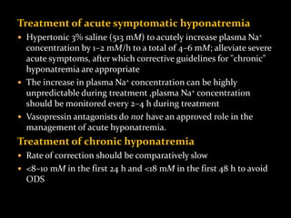 Treatment of acute symptomatic hyponatremia
 Hypertonic 3% saline (513 mM) to acutely increase plasma Na+
concentration by 1–2 mM/h to a total of 4–6 mM; alleviate severe
acute symptoms, after which corrective guidelines for "chronic"
hyponatremia are appropriate
 The increase in plasma Na+ concentration can be highly
unpredictable during treatment ,plasma Na+ concentration
should be monitored every 2–4 h during treatment
 Vasopressin antagonists do not have an approved role in the
management of acute hyponatremia.
Treatment of chronic hyponatremia
 Rate of correction should be comparatively slow
 <8–10 mM in the first 24 h and <18 mM in the first 48 h to avoid
ODS
 