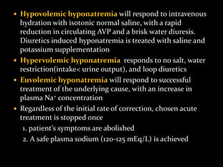  Hypovolemic hyponatremia will respond to intravenous
hydration with isotonic normal saline, with a rapid
reduction in circulating AVP and a brisk water diuresis.
Diuretics induced hyponatremia is treated with saline and
potassium supplementation
 Hypervolemic hyponatremia responds to no salt, water
restriction(intake< urine output), and loop diuretics
 Euvolemic hyponatremia will respond to successful
treatment of the underlying cause, with an increase in
plasma Na+ concentration
 Regardless of the initial rate of correction, chosen acute
treatment is stopped once
1. patient’s symptoms are abolished
2. A safe plasma sodium (120-125 mEq/L) is achieved
 