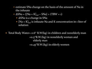  estimate SNa change on the basis of the amount of Na in
the infusate
 ΔSNa = {[Na + K]inf − SNa} ÷ (TBW + 1)
 ΔSNa is a change in SNa
 [Na + K]inf is infusate Na and K concentration in 1 liter of
solution
 Total Body Water= 0.6* B.W(kg) in children and nonelderly man
=0.5*B.W.(kg) in nonelderly woman and
elderly man
=0.45*B.W.(kg) in elderly women
 