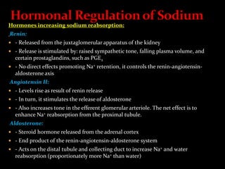 Hormones increasing sodium reabsorption:
Renin:
 - Released from the juxtaglomerular apparatus of the kidney
 - Release is stimulated by: raised sympathetic tone, falling plasma volume, and
certain prostaglandins, such as PGE2
 - No direct effects promoting Na+ retention, it controls the renin-angiotensin-
aldosterone axis
Angiotensin II:
 - Levels rise as result of renin release
 - In turn, it stimulates the release of aldosterone
 - Also increases tone in the efferent glomerular arteriole. The net effect is to
enhance Na+ reabsorption from the proximal tubule.
Aldosterone:
 - Steroid hormone released from the adrenal cortex
 - End product of the renin-angiotensin-aldosterone system
 - Acts on the distal tubule and collecting duct to increase Na+ and water
reabsorption (proportionately more Na+ than water)
 