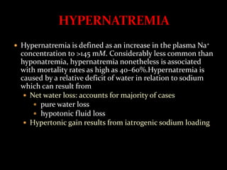  Hypernatremia is defined as an increase in the plasma Na+
concentration to >145 mM. Considerably less common than
hyponatremia, hypernatremia nonetheless is associated
with mortality rates as high as 40–60%.Hypernatremia is
caused by a relative deficit of water in relation to sodium
which can result from
 Net water loss: accounts for majority of cases
 pure water loss
 hypotonic fluid loss
 Hypertonic gain results from iatrogenic sodium loading
 