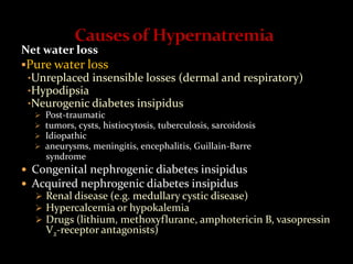 Net water loss
Pure water loss
•Unreplaced insensible losses (dermal and respiratory)
•Hypodipsia
•Neurogenic diabetes insipidus
 Post-traumatic
 tumors, cysts, histiocytosis, tuberculosis, sarcoidosis
 Idiopathic
 aneurysms, meningitis, encephalitis, Guillain-Barre
syndrome
 Congenital nephrogenic diabetes insipidus
 Acquired nephrogenic diabetes insipidus
 Renal disease (e.g. medullary cystic disease)
 Hypercalcemia or hypokalemia
 Drugs (lithium, methoxyflurane, amphotericin B, vasopressin
V2-receptor antagonists)
 