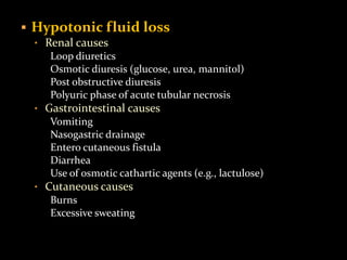  Hypotonic fluid loss
• Renal causes
Loop diuretics
Osmotic diuresis (glucose, urea, mannitol)
Post obstructive diuresis
Polyuric phase of acute tubular necrosis
• Gastrointestinal causes
Vomiting
Nasogastric drainage
Entero cutaneous fistula
Diarrhea
Use of osmotic cathartic agents (e.g., lactulose)
• Cutaneous causes
Burns
Excessive sweating
 