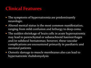  The symptoms of hypernatremia are predominantly
neurologic.
 Altered mental status is the most common manifestation,
ranging from mild confusion and lethargy to deep coma.
 The sudden shrinkage of brain cells in acute hypernatremia
may lead to parenchymal or subarachnoid haemorrhages
and/or subdural hematomas; however, these vascular
complications are encountered primarily in paediatric and
neonatal patients
 Osmotic damage to muscle membranes also can lead to
hypernatremic rhabdomyolysis
 