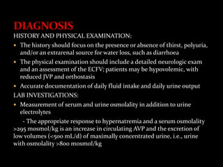 HISTORY AND PHYSICAL EXAMINATION:
 The history should focus on the presence or absence of thirst, polyuria,
and/or an extrarenal source for water loss, such as diarrhoea
 The physical examination should include a detailed neurologic exam
and an assessment of the ECFV; patients may be hypovolemic, with
reduced JVP and orthostasis
 Accurate documentation of daily fluid intake and daily urine output
LAB INVESTIGATIONS:
 Measurement of serum and urine osmolality in addition to urine
electrolytes
- The appropriate response to hypernatremia and a serum osmolality
>295 mosmol/kg is an increase in circulating AVP and the excretion of
low volumes (<500 mL/d) of maximally concentrated urine, i.e., urine
with osmolality >800 mosmol/kg
 