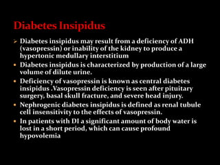  Diabetes insipidus may result from a deficiency of ADH
(vasopressin) or inability of the kidney to produce a
hypertonic medullary interstitium
 Diabetes insipidus is characterized by production of a large
volume of dilute urine.
 Deficiency of vasopressin is known as central diabetes
insipidus .Vasopressin deficiency is seen after pituitary
surgery, basal skull fracture, and severe head injury.
 Nephrogenic diabetes insipidus is defined as renal tubule
cell insensitivity to the effects of vasopressin.
 In patients with DI a significant amount of body water is
lost in a short period, which can cause profound
hypovolemia
 