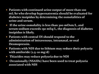  Patients with continued urine output of more than 100
mL/hr who develop hypernatremia should be evaluated for
diabetes insipidus by determining the osmolalities of
urine and serum.
 If the urine osmolality is less than 300 mOsm/L, and
serum sodium exceeds 150 mEq/L, the diagnosis of diabetes
insipidus is likely.
 Patients with central DI should respond to the
administration of intravenous, intranasal, or oral
Desmopressin.
 Patients with NDI due to lithium may reduce their polyuria
with amiloride (2.5–10 mg/d)
 Thiazides may reduce polyuria due to NDI
 Occasionally (NSAIDs) have been used to treat polyuria
associated with NDI
 