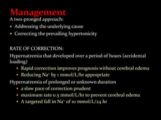 A two-pronged approach:
 Addressing the underlying cause
 Correcting the prevailing hypertonicity
RATE OF CORRECTION:
Hypernatremia that developed over a period of hours (accidental
loading)
 Rapid correction improves prognosis without cerebral edema
 Reducing Na+ by 1 mmol/L/hr appropriate
Hypernatremia of prolonged or unknown duration
 a slow pace of correction prudent
 maximum rate 0.5 mmol/L/hr to prevent cerebral edema
 A targeted fall in Na+ of 10 mmol/L/24 hr
 