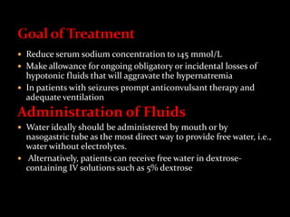  Reduce serum sodium concentration to 145 mmol/L
 Make allowance for ongoing obligatory or incidental losses of
hypotonic fluids that will aggravate the hypernatremia
 In patients with seizures prompt anticonvulsant therapy and
adequate ventilation
Administration of Fluids
 Water ideally should be administered by mouth or by
nasogastric tube as the most direct way to provide free water, i.e.,
water without electrolytes.
 Alternatively, patients can receive free water in dextrose-
containing IV solutions such as 5% dextrose
 