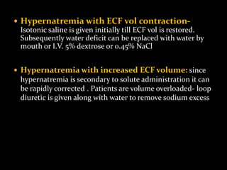  Hypernatremia with ECF vol contraction-
Isotonic saline is given initially till ECF vol is restored.
Subsequently water deficit can be replaced with water by
mouth or I.V. 5% dextrose or 0.45% NaCl
 Hypernatremia with increased ECF volume: since
hypernatremia is secondary to solute administration it can
be rapidly corrected . Patients are volume overloaded- loop
diuretic is given along with water to remove sodium excess
 