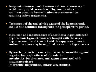  Frequent measurement of serum sodium is necessary to
avoid overly rapid correction of hyponatremia with
resultant osmotic demyelination or overcorrection
resulting in hypernatremia.
 Treatment of the underlying cause of the hyponatremia
should also continue throughout the perioperative period.
 Induction and maintenance of anesthesia in patients with
hypovolemic hyponatremia are fraught with the risk of
hypotension. In addition to fluid therapy, vasopressors
and/or inotropes may be required to treat the hypotension
 Hypovolemic patients are sensitive to the vasodilating and
negative inotropic effects of the volatile
anesthetics, barbiturates, and agents associated with
histamine release
(morphine, meperidine, curare, atracurium).
 