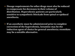  Dosage requirements for other drugs must also be reduced
to compensate for decreases in their volume of
distribution. Hypovolemic patients are particularly
sensitive to sympathetic blockade from spinal or epidural
anesthesia.
 If an anesthetic must be administered prior to complete
correction of the hypovolemia, ketamine may be the
induction agent of choice for general anesthesia; etomidate
may be a suitable alternative.
 