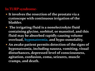  It involves the resection of the prostate via a
cystoscope with continuous irrigation of the
bladder.
 The irrigating fluid is a nonelectrolyte fluid
containing glycine, sorbitol, or mannitol, and this
fluid may be absorbed rapidly causing volume
overload, hyponatremia, and hypo-osmolality.
 An awake patient permits detection of the signs of
hyponatremia, including nausea, vomiting, visual
disturbances, depressed level of consciousness,
agitation, confusion, coma, seizures, muscle
cramps, and death.
 
