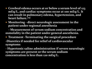 Cerebral edema occurs at or below a serum level of 123
mEq/L, and cardiac symptoms occur at 100 mEq/L. It
can result in pulmonary edema, hypertension, and
heart failure.[19]
 Monitoring - direct neurologic assessment in the
patient under regional anesthesia
- Measurement of serum sodium concentration and
osmolality in the patient under general anesthesia.
 Treatment -Terminating the surgical procedure
-Diuretics if needed for relief of cardiovascular
symptoms
- Hypertonic saline administration if severe neurologic
symptoms are present or the serum sodium
concentration is less than 120 mEq/L.
 