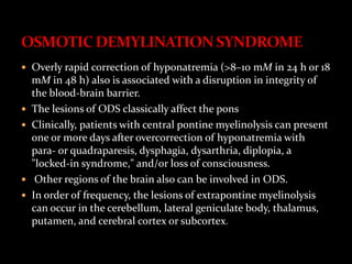  Overly rapid correction of hyponatremia (>8–10 mM in 24 h or 18
mM in 48 h) also is associated with a disruption in integrity of
the blood-brain barrier.
 The lesions of ODS classically affect the pons
 Clinically, patients with central pontine myelinolysis can present
one or more days after overcorrection of hyponatremia with
para- or quadraparesis, dysphagia, dysarthria, diplopia, a
"locked-in syndrome," and/or loss of consciousness.
 Other regions of the brain also can be involved in ODS.
 In order of frequency, the lesions of extrapontine myelinolysis
can occur in the cerebellum, lateral geniculate body, thalamus,
putamen, and cerebral cortex or subcortex.
 