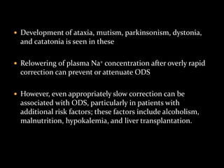  Development of ataxia, mutism, parkinsonism, dystonia,
and catatonia is seen in these
 Relowering of plasma Na+ concentration after overly rapid
correction can prevent or attenuate ODS
 However, even appropriately slow correction can be
associated with ODS, particularly in patients with
additional risk factors; these factors include alcoholism,
malnutrition, hypokalemia, and liver transplantation.
 