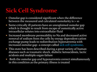  Osmolar gap is considered significant when the difference
between the measured and calculated osmolarity is > 10
 Some critically ill patients have an unexplained osmolar gap
which is thought to result from escape of osmotically active
intracellular solutes into extracellular fluid
 Increased membrane permeability to Na and decreased active
removal of sodium from the cells by energy dependent cation
exchange pump leads to redistribution hyponatremia with
increased osmolar gap- a concept called sick cell syndrome.
 This state has been described during a great variety of human
diseases such as traumatic shock, diabetic ketoacidosis, lactic
acidosis and multiple organ failure
 Both the osmolar gap and hyponatremia correct simultaneously
in this condition as the primary illness is treated
 