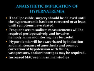  If at all possible, surgery should be delayed until
the hypernatremia has been corrected or at least
until symptoms have abated.
 Frequent serum sodium measurements will be
required perioperatively, and invasive
hemodynamic monitoring may be useful.
 Hypovolemia will be exacerbated by induction
and maintenance of anesthesia and prompt
correction of hypotension with fluids,
vasopressors, and/or inotropes may be required.
 Increased MAC seen in animal studies
 