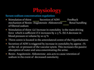 Serum sodium concentration regulation
 Stimulation of thirst Secretion of ADH Feedback
mechanism of Renin- Angiotensin -Aldosterone Renal handling
of filtered sodium
 Stimulation of thirst :(a) Increase in osmolality is the main driving
force which is sufficient if it increases by 2-3 %. (b) A decrease in
blood pressure or volume by 10-15 %
 Thirst centre is located in the anterolateral centre of the Hypothalamus
 Secretion of ADH is triggered by increase in osmolality by approx 1%
or the vol. or pressure of the vascular sytem. This increases the passive
absorption of water and urea concentrating the urine.
 Renin- Angoitensin- Aldosterone axis acts to cause retention of
sodium in the event of decreased osmolarity
 