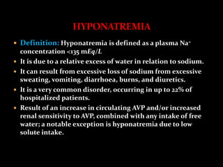  Definition: Hyponatremia is defined as a plasma Na+
concentration <135 mEq/L
 It is due to a relative excess of water in relation to sodium.
 It can result from excessive loss of sodium from excessive
sweating, vomiting, diarrhoea, burns, and diuretics.
 It is a very common disorder, occurring in up to 22% of
hospitalized patients.
 Result of an increase in circulating AVP and/or increased
renal sensitivity to AVP, combined with any intake of free
water; a notable exception is hyponatremia due to low
solute intake.
 
