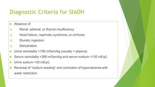 Diagnostic Criteria for SIADH
 Absence of:
 Renal, adrenal, or thyroid insufficiency
 Heart failure, nephrotic syndrome, or cirrhosis
 Diuretic ingestion
 Dehydration
 Urine osmolality >100 mOsm/kg (usually > plasma)
 Serum osmolality <280 mOsm/kg and serum sodium <135 mEq/L
 Urine sodium >30 mEq/L
 Reversal of “sodium wasting” and correction of hyponatremia with
water restriction
 