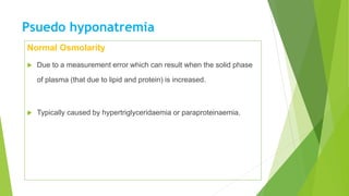 Psuedo hyponatremia
Normal Osmolarity
 Due to a measurement error which can result when the solid phase
of plasma (that due to lipid and protein) is increased.
 Typically caused by hypertriglyceridaemia or paraproteinaemia.
 