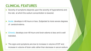 CLINICAL FEATURES
 Severity of symptoms depends upon the severity of hyponatremia and
the rate at which the sodium concentration is lowered.
 Acute: develops in 48 hours or less. Subjected to more severe degrees
of cerebral edema.
 Chronic: develops over 48 hours and brain edema is less and is well
tolerated.
 The signs and symptoms are due to increase in volume of ICF and
increase in volume of brain cells rather than decrease in serum sodium.
 