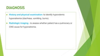 DIAGNOSIS
 History and physical examination- to identify hypovolemic
hyponatremia (diarrhoea, vomitting, burns).
 Radiologic imaging - to assess whether patient has a pulmonary or
CNS cause for hyponatremia.
 