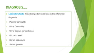 DIAGNOSIS….
 Laboratory tests- Provide important initial clue in the differential
diagnosis
1. Plasma Osmolality
2. Urine Osmolality
3. Urine Sodium concentration
4. Uric acid level
5. Serum potassium
6. Serum glucose
 