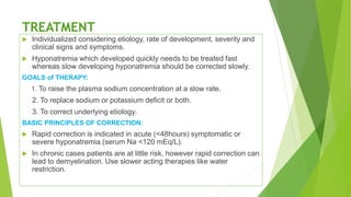 TREATMENT
 Individualized considering etiology, rate of development, severity and
clinical signs and symptoms.
 Hyponatremia which developed quickly needs to be treated fast
whereas slow developing hyponatremia should be corrected slowly.
GOALS of THERAPY:
1. To raise the plasma sodium concentration at a slow rate.
2. To replace sodium or potassium deficit or both.
3. To correct underlying etiology.
BASIC PRINCIPLES OF CORRECTION:
 Rapid correction is indicated in acute (<48hours) symptomatic or
severe hyponatremia.(serum Na <120 mEq/L).
 In chronic cases patients are at little risk, however rapid correction can
lead to demyelination. Use slower acting therapies like water
restriction.
 