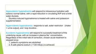 Hypovolemic hyponatremia will respond to intravenous hydration with
isotonic normal saline, with a rapid reduction in circulating AVP and a brisk
water diuresis.
Diuretics induced hyponatremia is treated with saline and potassium
supplementation.
Hypervolemic hyponatremia responds to salt, water restriction (intake
< urine output), and loop diuretics .
Euvolemic hyponatremia will respond to successful treatment of the
underlying cause, with an increase in plasma Na+ concentration.
Regardless of the initial rate of correction, chosen acute treatment is
stopped once-
1. patient’s symptoms are abolished
2. A safe plasma sodium ( >125 mEq/L) is achieved.
 