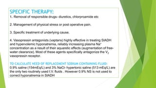 SPECIFIC THERAPY:
1. Removal of responsible drugs- diuretics, chlorproamide etc
2. Management of physical stress or post operative pain.
3. Specific treatment of underlying cause.
4. Vasopressin antagonists (vaptans) highly effective in treating SIADH
and hypervolemic hyponatremia, reliably increasing plasma Na+
concentration as a result of their aquaretic effects (augmentation of free-
water clearance). Most of these agents specifically antagonize the V2
vasopressin receptor.
TO CALCULATE NEED OF REPLACEMENT SODIUM CONTAINING FLUID:
0.9% saline (154mEq/L) and 3% NaCl- hypertonic saline (513 mEq/L) are
the only two routinely used I.V. fluids . However 0.9% NS is not used to
correct hyponatremia in SIADH
 