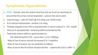 Symptomatic Hyponatremia
 GOAL : Quickly raise the sodium level but only as much as necessary to
ensure that the pt has normal respiration , seizure free and is alert.
 Initial therapy – with 3% NaCl @ 4-6 ml/kg over 30-60 mints.
 If no clinical improvement –another 3-4 ml/kg
 Therapy stopped once child is asymptomatic or serum sodium is 125 meq/lit
 Once pt is asymptomatic, remaining deficit corrected by NS.
 Total body sodium defict is approximated as :
Na+ deficit(meq/lit)=(130 - serum Na+) x 0.6 x BW(kg)
 Rate of rise of serum should not exceed 0.5-1 meq/lit/hr.
 Rate of rise of sodium can be predicted as follows:
Rise of serum Na+/lit of fluid infused=(Inf Na+ - plasma Na+)/(0.6 x BW+ 1)
 