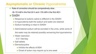 Asymptomatic or Chronic Hyponatremia
 Rate of correction should be comparatively slow .
<8–10 mM in the first 24 h and <18 mM in the first 48 h
SIADH
 Response to isotonic saline is different in the SIADH
 In hypovolemia both the sodium and water are retained
 Sodium handling is intact in SIADH
 Administered sodium will be excreted in the urine, while some of
the water may be retained possibly worsening the hyponatremia
 Water restriction
0.5-1 liter/day
 Salt tablets
 Demeclocycline
 Inhibits the effects of ADH
 Onset of action may require up to one week
 