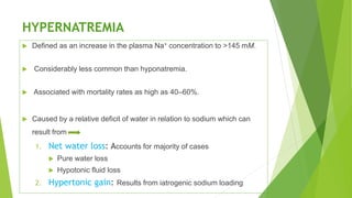 HYPERNATREMIA
 Defined as an increase in the plasma Na+ concentration to >145 mM.
 Considerably less common than hyponatremia.
 Associated with mortality rates as high as 40–60%.
 Caused by a relative deficit of water in relation to sodium which can
result from
1. Net water loss: Accounts for majority of cases
 Pure water loss
 Hypotonic fluid loss
2. Hypertonic gain: Results from iatrogenic sodium loading
 