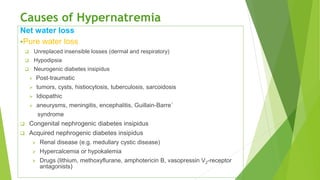 Causes of Hypernatremia
Net water loss
Pure water loss
 Unreplaced insensible losses (dermal and respiratory)
 Hypodipsia
 Neurogenic diabetes insipidus
 Post-traumatic
 tumors, cysts, histiocytosis, tuberculosis, sarcoidosis
 Idiopathic
 aneurysms, meningitis, encephalitis, Guillain-Barre´
syndrome
 Congenital nephrogenic diabetes insipidus
 Acquired nephrogenic diabetes insipidus
 Renal disease (e.g. medullary cystic disease)
 Hypercalcemia or hypokalemia
 Drugs (lithium, methoxyflurane, amphotericin B, vasopressin V2-receptor
antagonists)
 