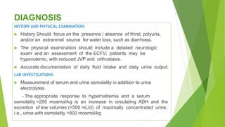 DIAGNOSIS
HISTORY AND PHYSICAL EXAMINATION:
 History Should focus on the presence / absence of thirst, polyuria,
and/or an extrarenal source for water loss, such as diarrhoea.
 The physical examination should include a detailed neurologic
exam and an assessment of the ECFV; patients may be
hypovolemic, with reduced JVP and orthostasis.
 Accurate documentation of daily fluid intake and daily urine output.
LAB INVESTIGATIONS:
 Measurement of serum and urine osmolality in addition to urine
electrolytes.
- The appropriate response to hypernatremia and a serum
osmolality >295 mosmol/kg is an increase in circulating ADH and the
excretion of low volumes (<500 mL/d) of maximally concentrated urine,
i.e., urine with osmolality >800 mosmol/kg
 