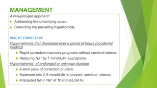 MANAGEMENT
A two-pronged approach:
 Addressing the underlying cause.
 Correcting the prevailing hypertonicity.
RATE OF CORRECTION:
Hypernatremia that developed over a period of hours (accidental
loading)
 Rapid correction improves prognosis without cerebral edema.
 Reducing Na+ by 1 mmol/L/hr appropriate.
Hypernatremia of prolonged or unknown duration
 A slow pace of correction prudent.
 Maximum rate 0.5 mmol/L/hr to prevent cerebral edema.
 A targeted fall in Na+ of 10 mmol/L/24 hr,
 