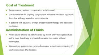 Goal of Treatment
 Reduce serum sodium concentration to 145 mmol/L.
 Make allowance for ongoing obligatory or incidental losses of hypotonic
fluids that will aggravate the hypernatremia.
 In patients with seizures, prompt anticonvulsant therapy and adequate
ventilation.
Administration of Fluids
 Water ideally should be administered by mouth or by nasogastric tube
as the most direct way to provide free water, i.e., water without
electrolytes.
 Alternatively, patients can receive free water in dextrose-containing IV
solutions such as 5% dextrose.
 
