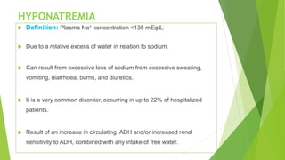 HYPONATREMIA
 Definition: Plasma Na+ concentration <135 mEq/L.
 Due to a relative excess of water in relation to sodium.
 Can result from excessive loss of sodium from excessive sweating,
vomiting, diarrhoea, burns, and diuretics.
 It is a very common disorder, occurring in up to 22% of hospitalized
patients.
 Result of an increase in circulating ADH and/or increased renal
sensitivity to ADH, combined with any intake of free water.
 