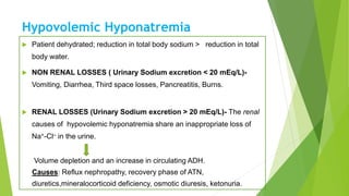 Hypovolemic Hyponatremia
 Patient dehydrated; reduction in total body sodium > reduction in total
body water.
 NON RENAL LOSSES ( Urinary Sodium excretion < 20 mEq/L)-
Vomiting, Diarrhea, Third space losses, Pancreatitis, Burns.
 RENAL LOSSES (Urinary Sodium excretion > 20 mEq/L)- The renal
causes of hypovolemic hyponatremia share an inappropriate loss of
Na+-Cl– in the urine.
Volume depletion and an increase in circulating ADH.
Causes: Reflux nephropathy, recovery phase of ATN,
diuretics,mineralocorticoid deficiency, osmotic diuresis, ketonuria.ria.
 