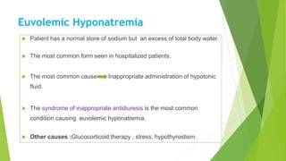 Euvolemic Hyponatremia
 Patient has a normal store of sodium but an excess of total body water.
 The most common form seen in hospitalized patients.
 The most common cause Inappropriate administration of hypotonic
fluid.
 The syndrome of inappropriate antidiuresis is the most common
condition causing euvolemic hyponatremia.
 Other causes :Glucocorticoid therapy , stress, hypothyroidism.
 